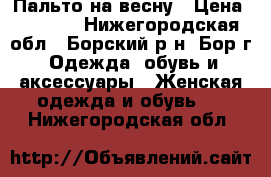 Пальто на весну › Цена ­ 3 000 - Нижегородская обл., Борский р-н, Бор г. Одежда, обувь и аксессуары » Женская одежда и обувь   . Нижегородская обл.